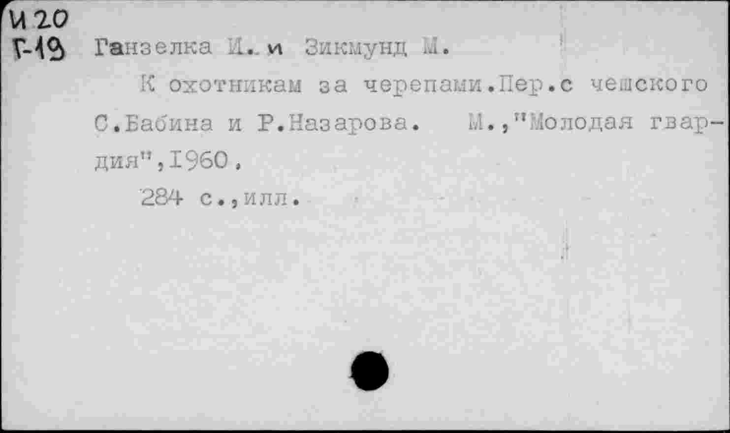 ﻿И20
Г-42) Ганзелка 11.. и Зикмунд М.
К охотникам за черепами.Пер.с чешского С.Бабина и Р.Назарова. М.,”Молодая гвар дня”,1960,
284 с.,илл.